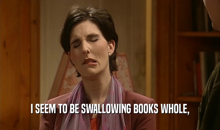 I SEEM TO BE SWALLOWING BOOKS WHOLE,  