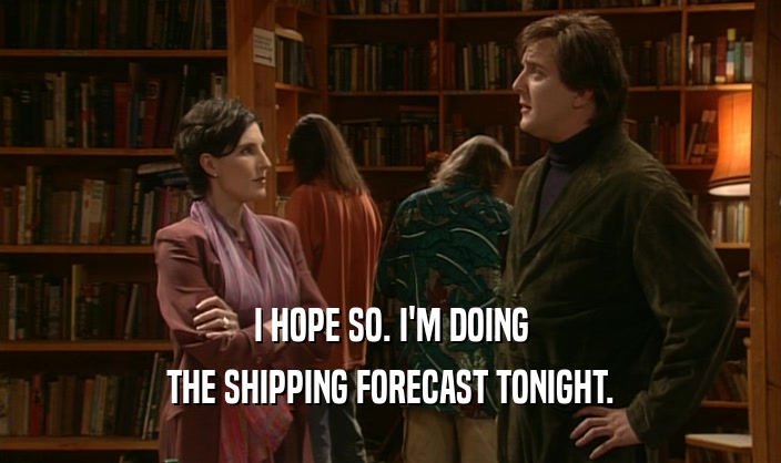 I HOPE SO. I'M DOING THE SHIPPING FORECAST TONIGHT. 
