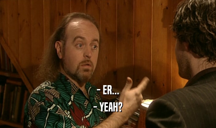 - ER... - YEAH? 
