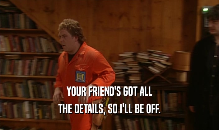 YOUR FRIEND'S GOT ALL THE DETAILS, SO I'LL BE OFF. 