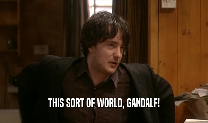 THIS SORT OF WORLD, GANDALF!  