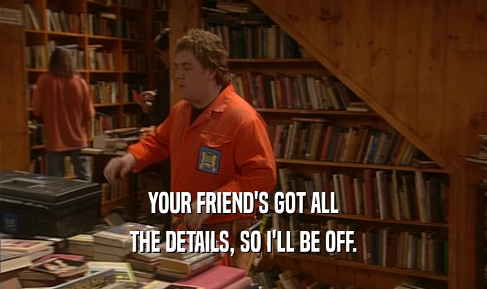 YOUR FRIEND'S GOT ALL THE DETAILS, SO I'LL BE OFF. 