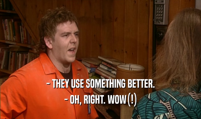 - THEY USE SOMETHING BETTER. - OH, RIGHT. WOW(!) 