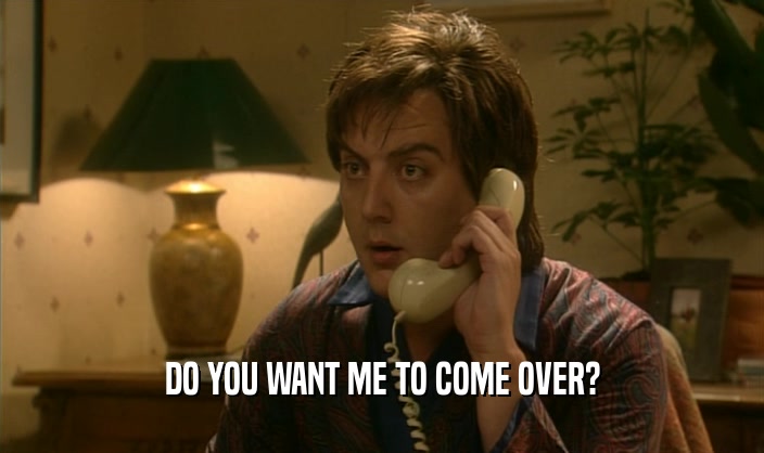DO YOU WANT ME TO COME OVER?  