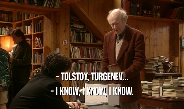 - TOLSTOY, TURGENEV... - I KNOW, I KNOW, I KNOW. 