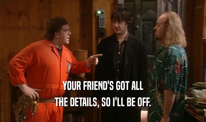YOUR FRIEND'S GOT ALL THE DETAILS, SO I'LL BE OFF. 