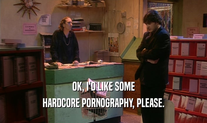 OK, I'D LIKE SOME HARDCORE PORNOGRAPHY, PLEASE. 