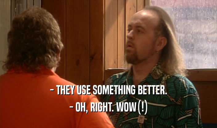 - THEY USE SOMETHING BETTER. - OH, RIGHT. WOW(!) 