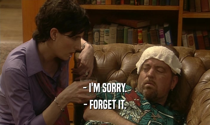 - I'M SORRY. - FORGET IT. 