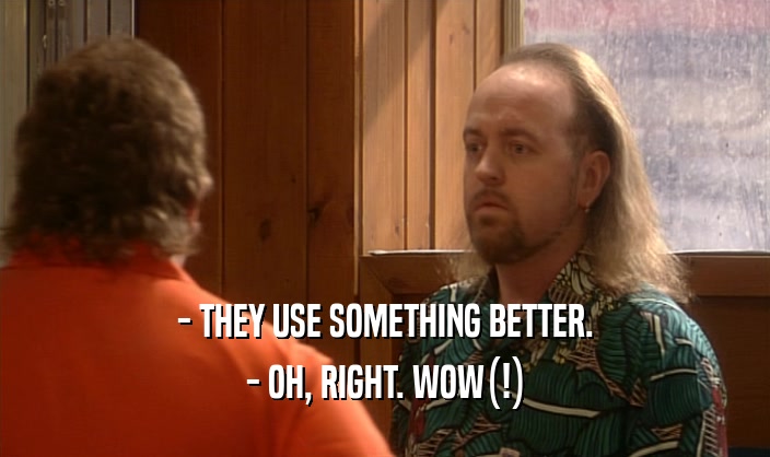 - THEY USE SOMETHING BETTER. - OH, RIGHT. WOW(!) 