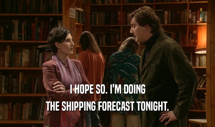 I HOPE SO. I'M DOING THE SHIPPING FORECAST TONIGHT. 