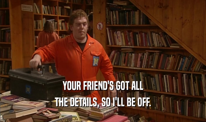 YOUR FRIEND'S GOT ALL THE DETAILS, SO I'LL BE OFF. 