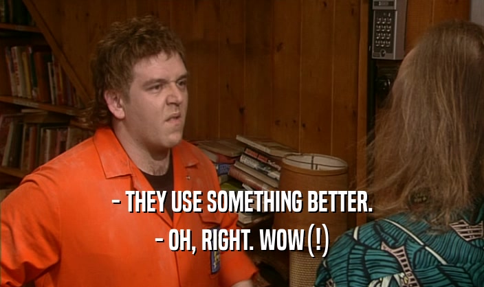- THEY USE SOMETHING BETTER. - OH, RIGHT. WOW(!) 