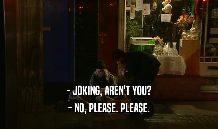 - JOKING, AREN'T YOU? - NO, PLEASE. PLEASE. 