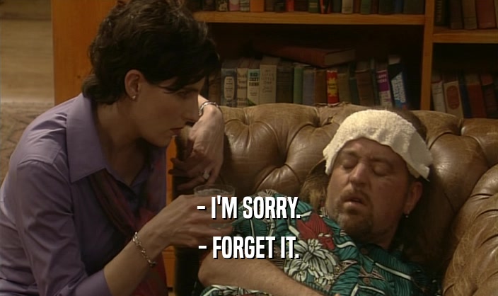 - I'M SORRY. - FORGET IT. 