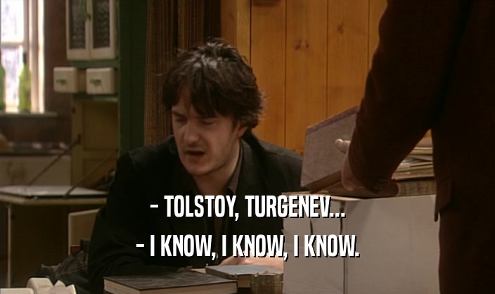 - TOLSTOY, TURGENEV... - I KNOW, I KNOW, I KNOW. 