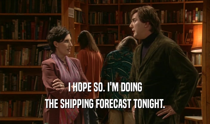 I HOPE SO. I'M DOING THE SHIPPING FORECAST TONIGHT. 