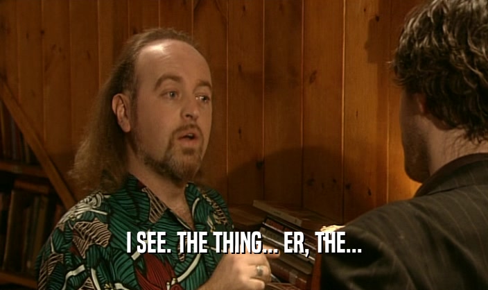 I SEE. THE THING... ER, THE...  
