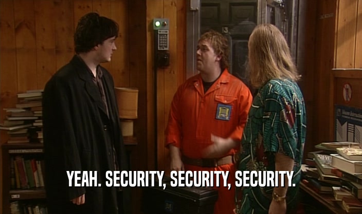 YEAH. SECURITY, SECURITY, SECURITY.  
