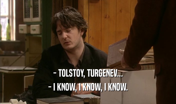 - TOLSTOY, TURGENEV... - I KNOW, I KNOW, I KNOW. 