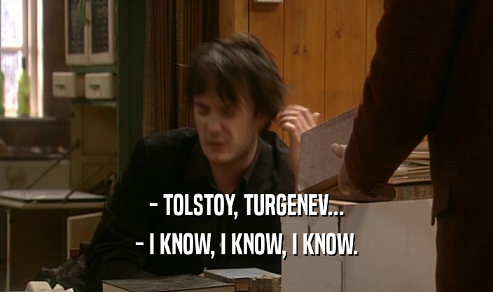 - TOLSTOY, TURGENEV... - I KNOW, I KNOW, I KNOW. 