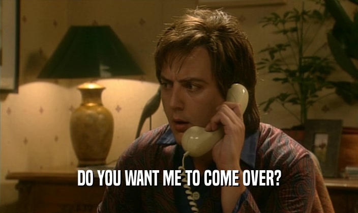 DO YOU WANT ME TO COME OVER?  