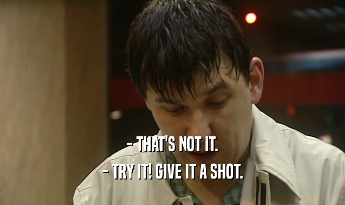 - THAT'S NOT IT. - TRY IT! GIVE IT A SHOT. 