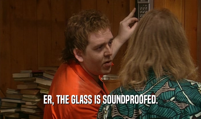 ER, THE GLASS IS SOUNDPROOFED.  