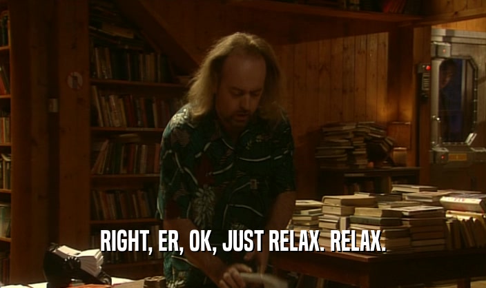 RIGHT, ER, OK, JUST RELAX. RELAX.  