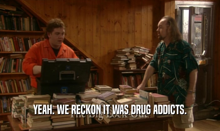 YEAH. WE RECKON IT WAS DRUG ADDICTS.  