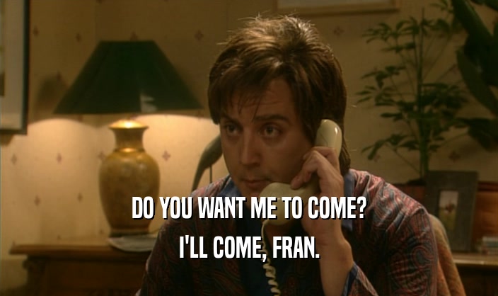 DO YOU WANT ME TO COME? I'LL COME, FRAN. 