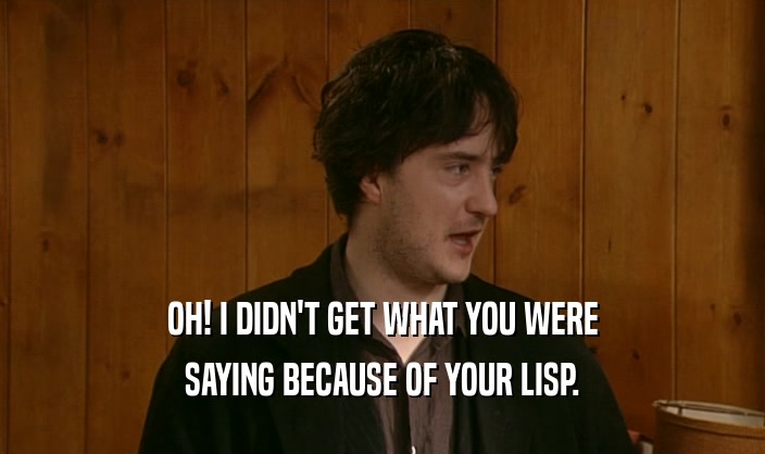 OH! I DIDN'T GET WHAT YOU WERE SAYING BECAUSE OF YOUR LISP. 