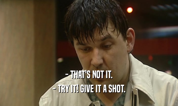 - THAT'S NOT IT. - TRY IT! GIVE IT A SHOT. 