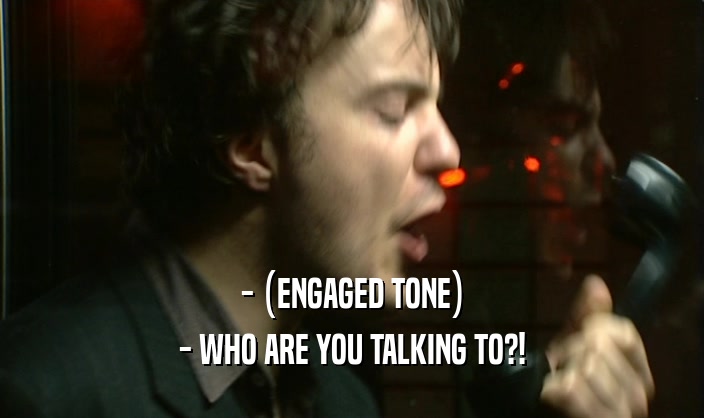- (ENGAGED TONE) - WHO ARE YOU TALKING TO?! 