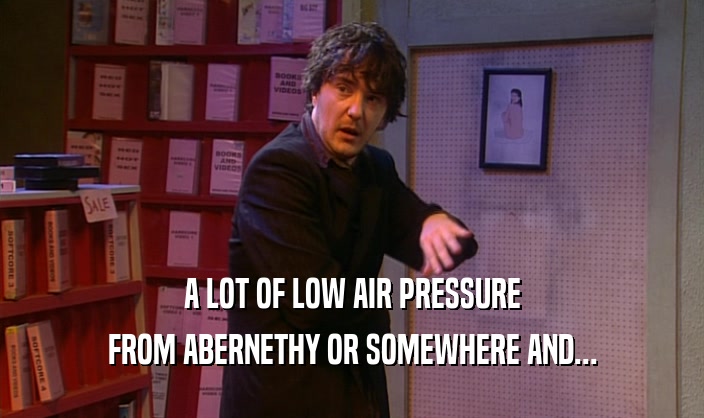A LOT OF LOW AIR PRESSURE
 FROM ABERNETHY OR SOMEWHERE AND...
 