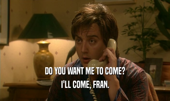 DO YOU WANT ME TO COME? I'LL COME, FRAN. 