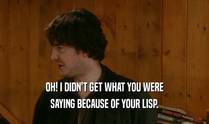 OH! I DIDN'T GET WHAT YOU WERE SAYING BECAUSE OF YOUR LISP. 