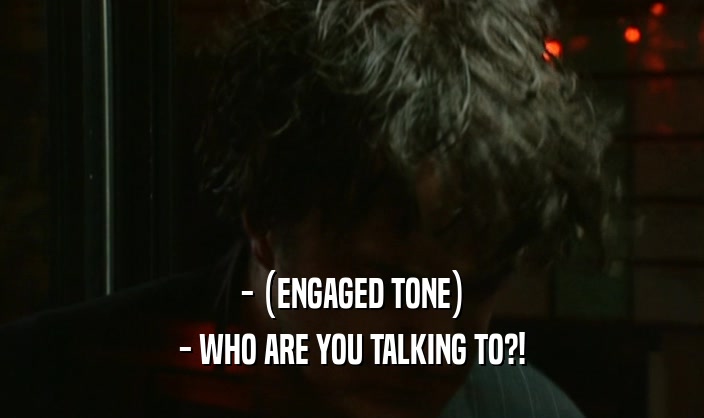 - (ENGAGED TONE) - WHO ARE YOU TALKING TO?! 