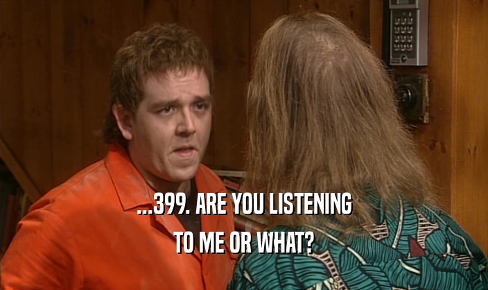 ...399. ARE YOU LISTENING TO ME OR WHAT? 