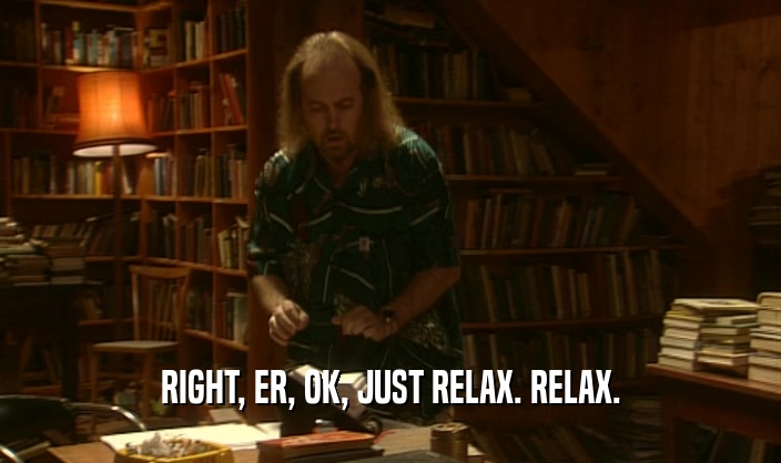 RIGHT, ER, OK, JUST RELAX. RELAX.  