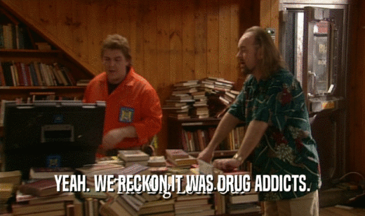 YEAH. WE RECKON IT WAS DRUG ADDICTS.  