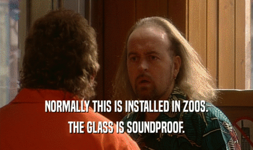 NORMALLY THIS IS INSTALLED IN ZOOS. THE GLASS IS SOUNDPROOF. 