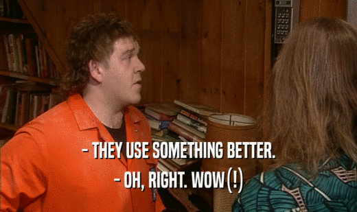 - THEY USE SOMETHING BETTER. - OH, RIGHT. WOW(!) 
