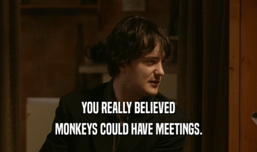 YOU REALLY BELIEVED
 MONKEYS COULD HAVE MEETINGS.
 