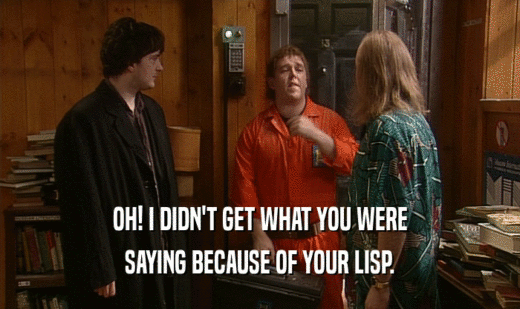 OH! I DIDN'T GET WHAT YOU WERE SAYING BECAUSE OF YOUR LISP. 