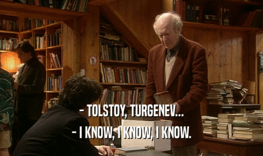 - TOLSTOY, TURGENEV...
 - I KNOW, I KNOW, I KNOW.
 