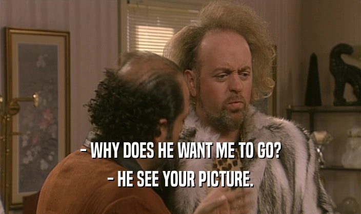 - WHY DOES HE WANT ME TO GO? - HE SEE YOUR PICTURE. 