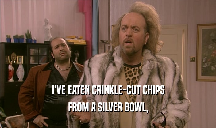 I'VE EATEN CRINKLE-CUT CHIPS
 FROM A SILVER BOWL,
 