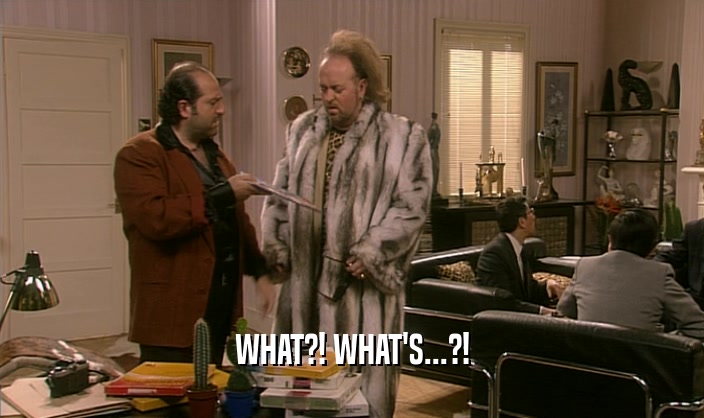 WHAT?! WHAT'S...?!  
