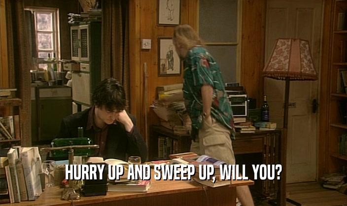 HURRY UP AND SWEEP UP, WILL YOU?  